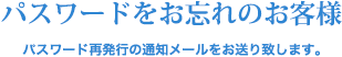 パスワードをお忘れのお客様 パスワード再発行の通知メールをお送り致します。