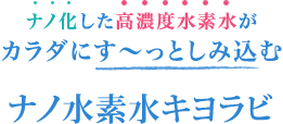 ナノ化した高濃度水素水がカラダにす〜としみ込む「ナノ水素水キヨラビ」