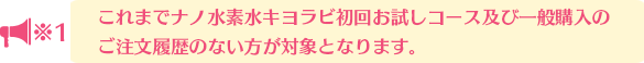 これまでナノ水素水キヨラビ初回お試しコース及び一般購入の注文履歴がない方が対象となります