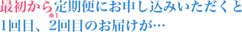 最初から定期便にお申し込みいただくと1回目、2回目のお届けが…