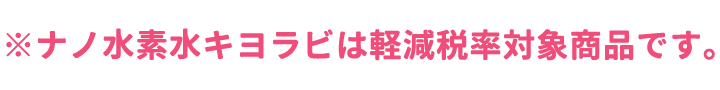 ※ナノ水素水キヨラビは軽減税率対象商品です。