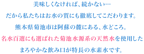 美味しくなければ続かない…だからお水の質にもこだわります。名水百選に選ばれた菊池水源系の天然水を使用。