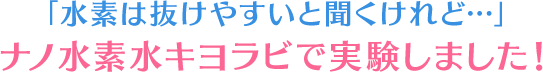 「水素は抜けやすいと聞くけれど…」ナノ水素水キヨラビで実験しました！