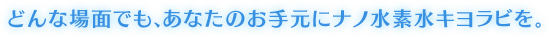 どんな場面でも、あなたのお手元にナノ水素水キヨラビを