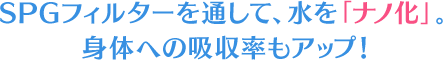 SPGフィルターを通して、水を「ナノ化」身体への吸収率もアップ