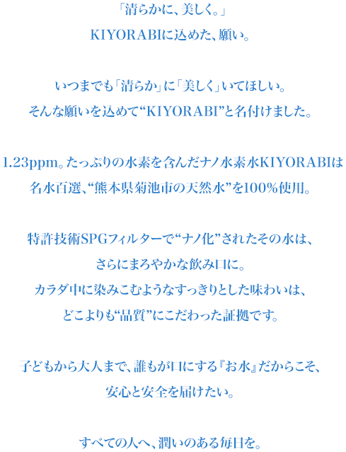 KIYORABIに込めた願い。いつまでも清らかに美しく…そんな願いを込めて“KIYORABI”と名付けました。