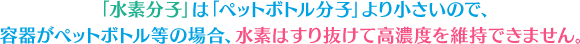 水素分子はペットボトルの分子よりも小さいので、水素はすり抜けてしまい高濃度を維持できません。