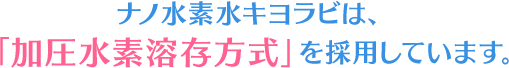 ナノ水素水キヨラビは加圧水素溶存方式を使用しています