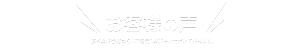 お客様の声！ 多くのお客様から“ご満足”の声をいただいております。