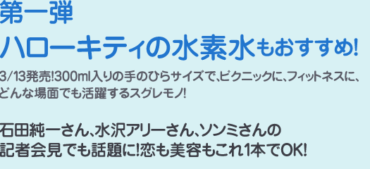 第1弾ハローキティの水素水もおすすめ！3/13発売！300ml入りの手のひらサイズで、ピクニックに、フィットネスに、どんな場面でも活躍するスグレモノ！石田純一さん、水沢アリーさん、ソンミさんの記者会見でも話題に！恋に美容もこれ1本でOK！
